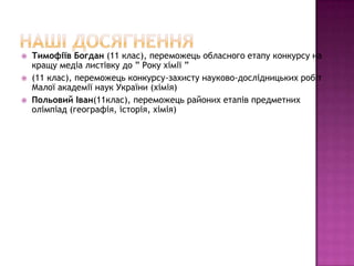    Тимофіїв Богдан (11 клас), переможець обласного етапу конкурсу на
    кращу медіа листівку до ” Року хімії ”
   (11 клас), переможець конкурсу-захисту науково-дослідницьких робіт
    Малої академії наук України (хімія)
   Польовий Іван(11клас), переможець районих етапів предметних
    олімпіад (географія, історія, хімія)
 