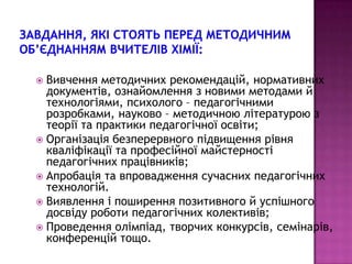 Вивчення методичних рекомендацій, нормативних
  документів, ознайомлення з новими методами й
  технологіями, психолого – педагогічними
  розробками, науково – методичною літературою з
  теорії та практики педагогічної освіти;
 Організація безперервного підвищення рівня
  кваліфікації та професійної майстерності
  педагогічних працівників;
 Апробація та впровадження сучасних педагогічних
  технологій.
 Виявлення і поширення позитивного й успішного
  досвіду роботи педагогічних колективів;
 Проведення олімпіад, творчих конкурсів, семінарів,
  конференцій тощо.
 