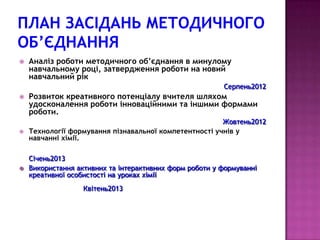    Аналіз роботи методичного об’єднання в минулому
    навчальному році, затвердження роботи на новий
    навчальний рік
                                                         Серпень2012
   Розвиток креативного потенціалу вчителя шляхом
    удосконалення роботи інноваційними та іншими формами
    роботи.
                                                        Жовтень2012
   Технології формування пізнавальної компетентності учнів у
    навчанні хімії.

    Січень2013
   Використання активних та інтерактивних форм роботи у формуванні
    креативної особистості на уроках хімії
                   Квітень2013
 