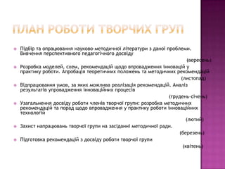    Підбір та опрацювання науково-методичної літератури з даної проблеми.
    Вивчення перспективного педагогічного досвіду
                                                                         (вересень)
   Розробка моделей, схем, рекомендацій щодо впровадження інновацій у
    практику роботи. Апробація теоретичних положень та методичних рекомендацій
                                                                      (листопад)
   Відпрацювання умов, за яких можлива реалізація рекомендацій. Аналіз
    результатів упровадження інноваційних процесів
                                                                 (грудень-січень)
   Узагальнення досвіду роботи членів творчої групи: розробка методичних
    рекомендацій та порад щодо впровадження у практику роботи інноваційних
    технологій
                                                                        (лютий)
   Захист напрацювань творчої групи на засіданні методичної ради.
                                                                     (березень)
   Підготовка рекомендацій з досвіду роботи творчої групи
                                                                       (квітень)
 