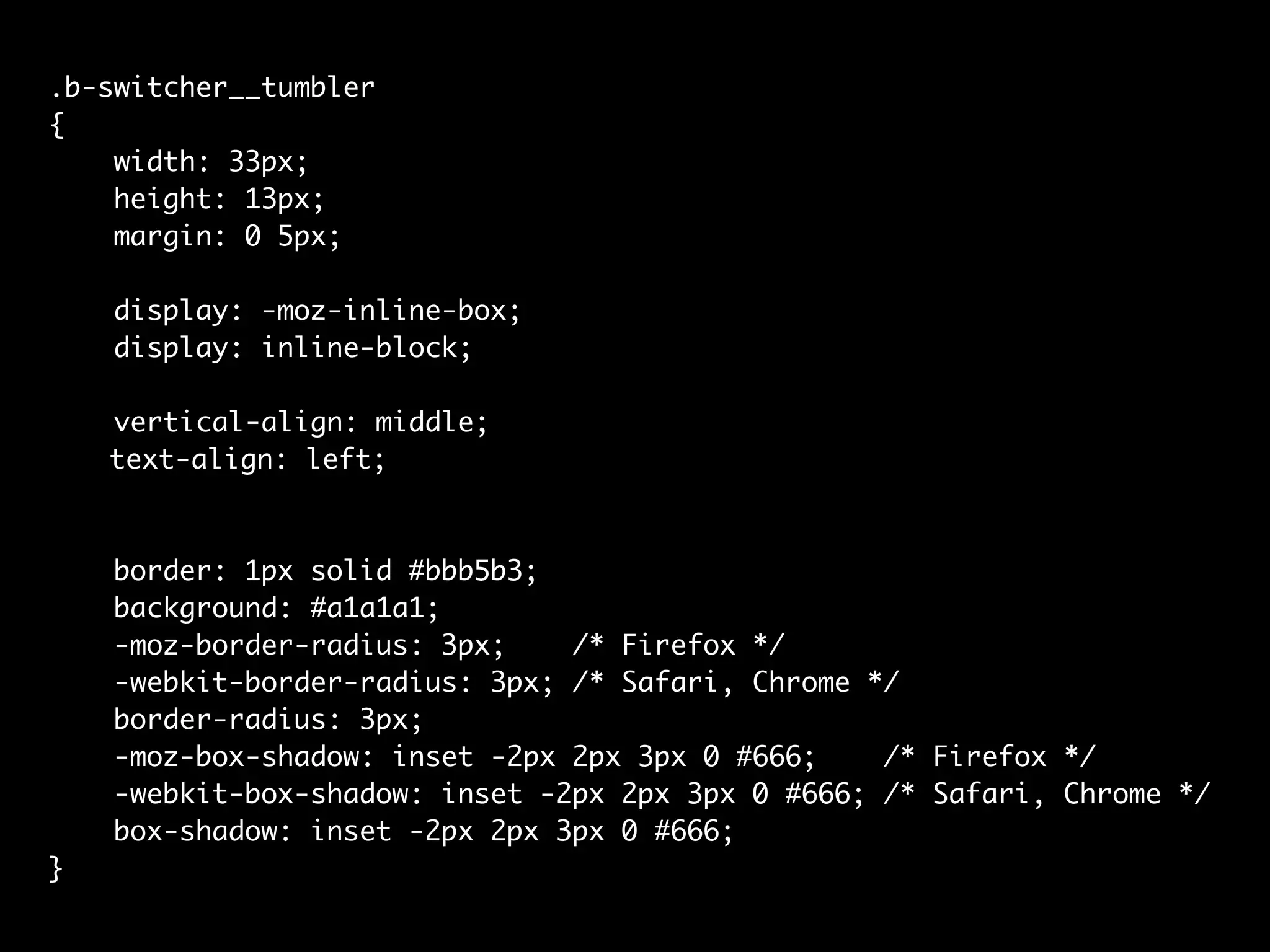 .b-switcher__tumbler
{
    width: 33px;
    height: 13px;
    margin: 0 5px;

    display: -moz-inline-box;
    display: inline-block;

    vertical-align: middle;
	   text-align: left;



    border: 1px solid #bbb5b3;
    background: #a1a1a1;
    -moz-border-radius: 3px;    /* Firefox */
    -webkit-border-radius: 3px; /* Safari, Chrome */
    border-radius: 3px;
    -moz-box-shadow: inset -2px 2px 3px 0 #666;    /* Firefox */
    -webkit-box-shadow: inset -2px 2px 3px 0 #666; /* Safari, Chrome */
    box-shadow: inset -2px 2px 3px 0 #666;
}
 