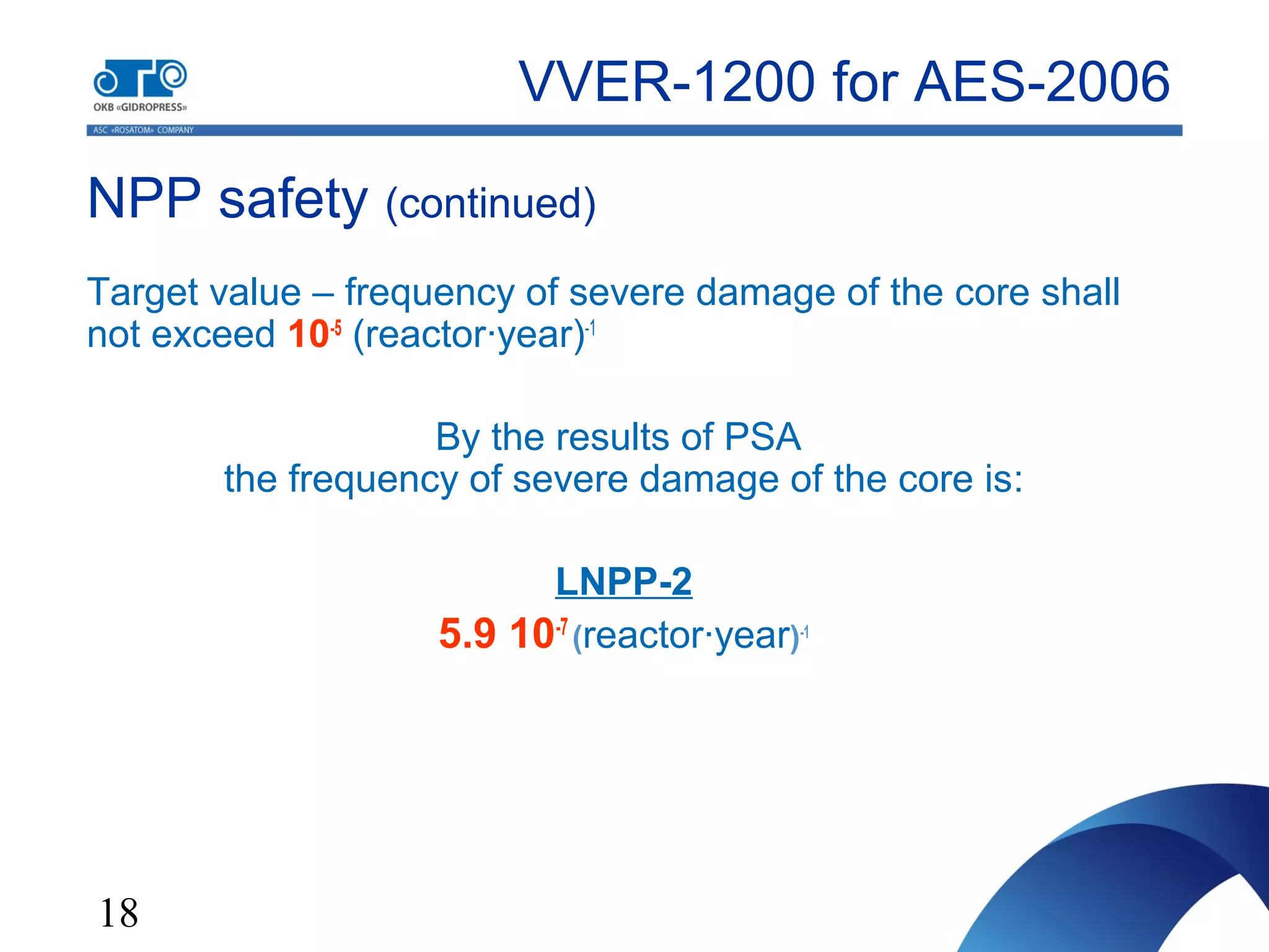 18
NPP safety (continued)
Target value – frequency of severe damage of the core shall
not exceed 10-5
(reactor·year)-1
By the results of PSA
the frequency of severe damage of the core is:
LNPP-2
5.9 10-7
(reactor·year)-1
VVER-1200 for AES-2006
 