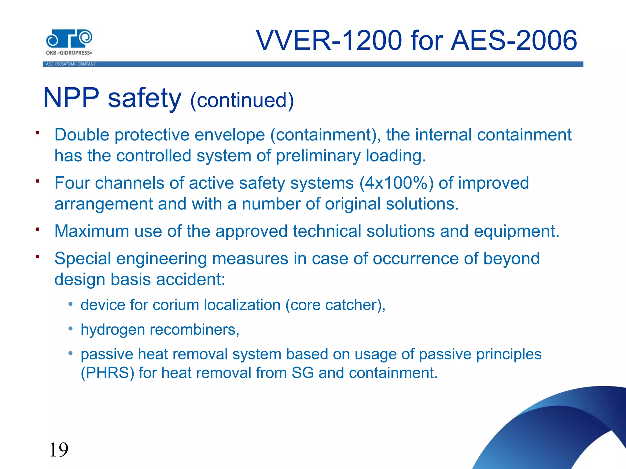 19
NPP safety (continued)
VVER-1200 for AES-2006
 Double protective envelope (containment), the internal containment
has the controlled system of preliminary loading.
 Four channels of active safety systems (4x100%) of improved
arrangement and with a number of original solutions.
 Maximum use of the approved technical solutions and equipment.
 Special engineering measures in case of occurrence of beyond
design basis accident:
• device for corium localization (core catcher),
• hydrogen recombiners,
• passive heat removal system based on usage of passive principles
(PHRS) for heat removal from SG and containment.
 