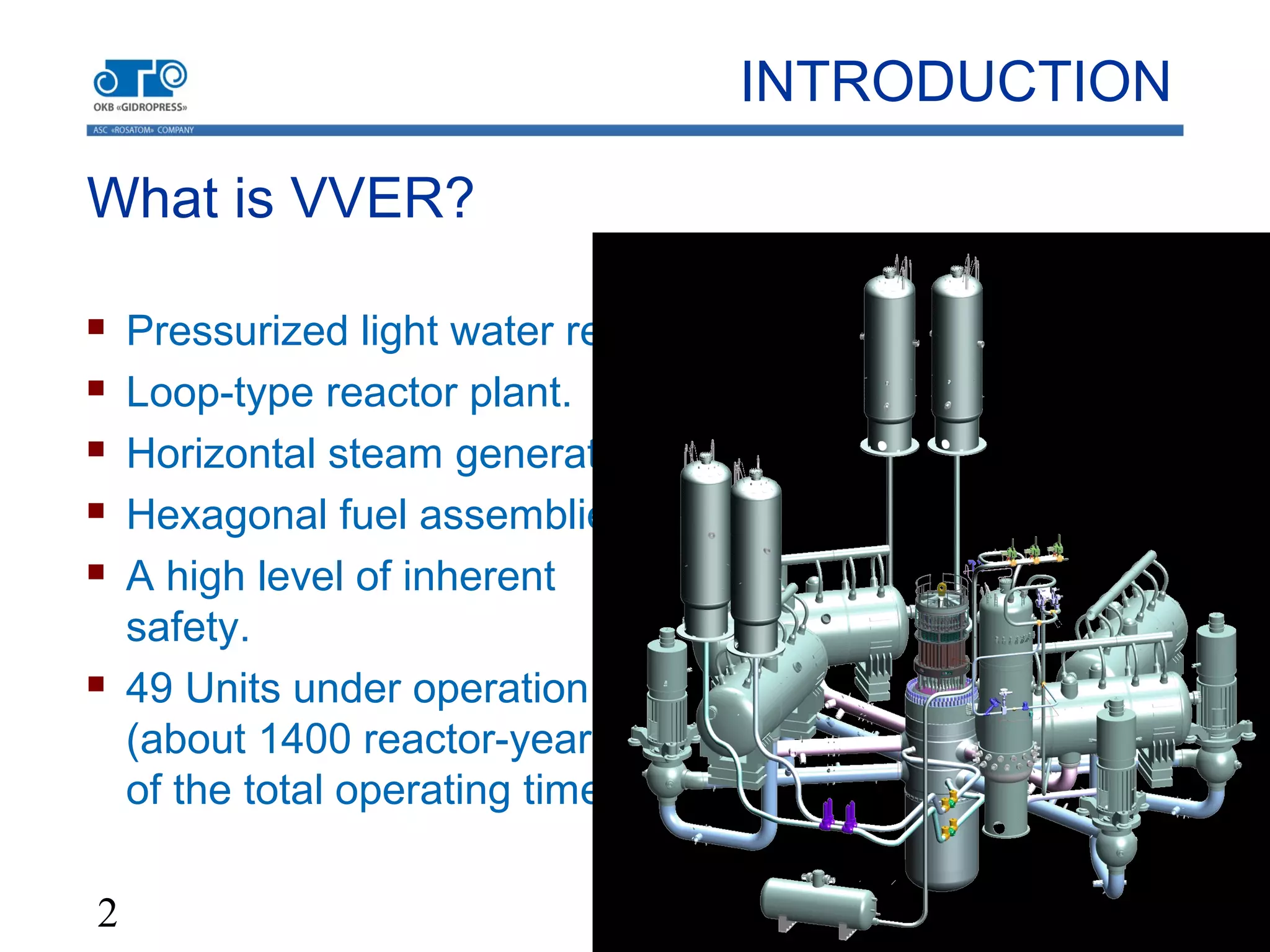 2
What is VVER?
 Pressurized light water reactor.
 Loop-type reactor plant.
 Horizontal steam generators.
 Hexagonal fuel assemblies.
 A high level of inherent
safety.
 49 Units under operation
(about 1400 reactor-years
of the total operating time).
INTRODUCTION
 