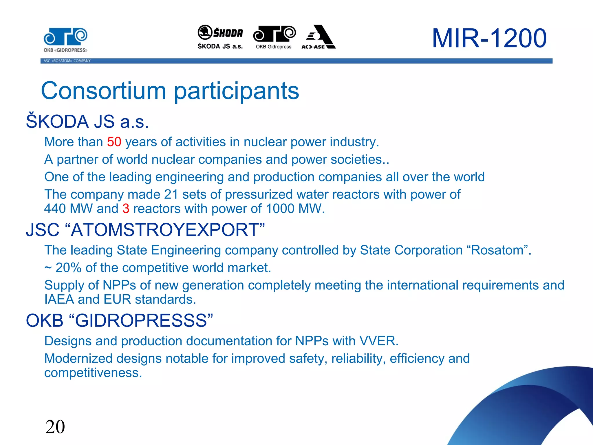 20
Consortium participants
MIR-1200
ŠKODA JS a.s.
More than 50 years of activities in nuclear power industry.
A partner of world nuclear companies and power societies..
One of the leading engineering and production companies all over the world
The company made 21 sets of pressurized water reactors with power of
440 MW and 3 reactors with power of 1000 MW.
JSC “ATOMSTROYEXPORT”
The leading State Engineering company controlled by State Corporation “Rosatom”.
~ 20% of the competitive world market.
Supply of NPPs of new generation completely meeting the international requirements and
IAEA and EUR standards.
OKB “GIDROPRESSS”
Designs and production documentation for NPPs with VVER.
Modernized designs notable for improved safety, reliability, efficiency and
competitiveness.
 