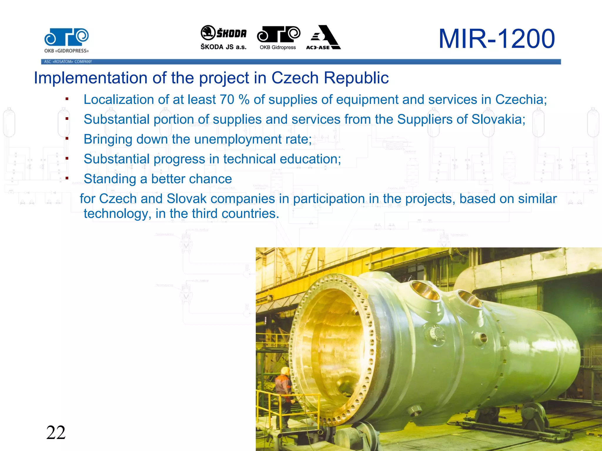 22
MIR-1200
Implementation of the project in Czech Republic
 Localization of at least 70 % of supplies of equipment and services in Czechia;
 Substantial portion of supplies and services from the Suppliers of Slovakia;
 Bringing down the unemployment rate;
 Substantial progress in technical education;
 Standing a better chance
for Czech and Slovak companies in participation in the projects, based on similar
technology, in the third countries.
 