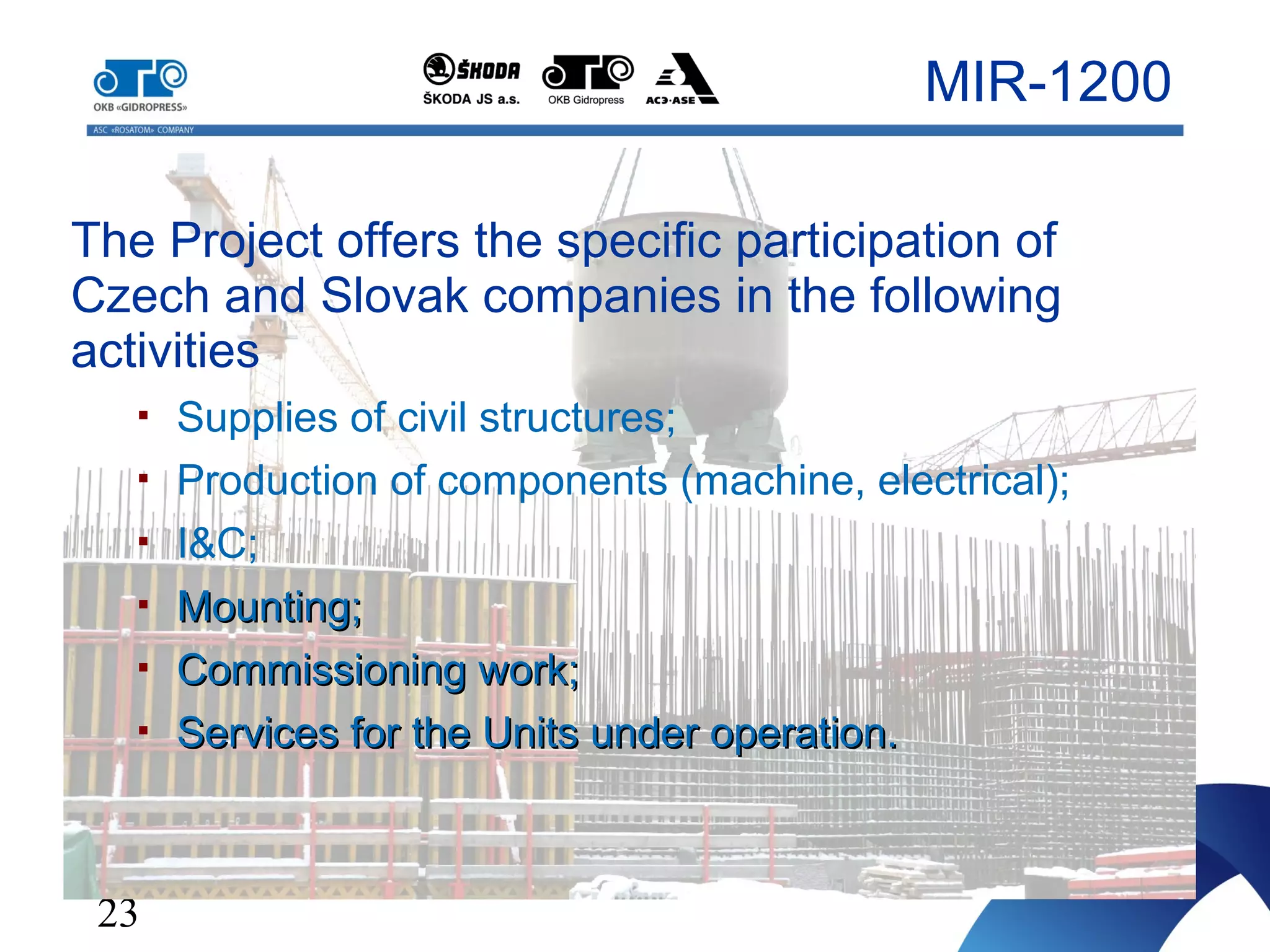 23
The Project offers the specific participation of
Czech and Slovak companies in the following
activities
 Supplies of civil structures;
 Production of components (machine, electrical);
 I&C;
 Mounting;Mounting;
 Commissioning work;Commissioning work;
 Services for the Units under operation.Services for the Units under operation.
MIR-1200
 