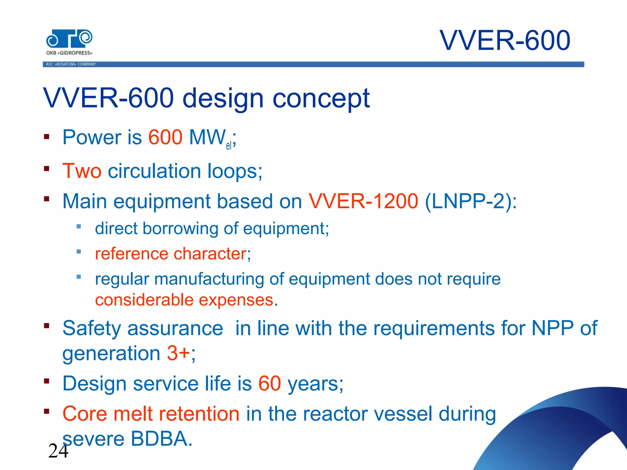 24
VVER-600 design concept
 Power is 600 MWel;
 Two circulation loops;
 Main equipment based on VVER-1200 (LNPP-2):
 direct borrowing of equipment;
 reference character;
 regular manufacturing of equipment does not require
considerable expenses.
 Safety assurance in line with the requirements for NPP of
generation 3+;
 Design service life is 60 years;
 Core melt retention in the reactor vessel during
severe BDBA.
VVER-600
 