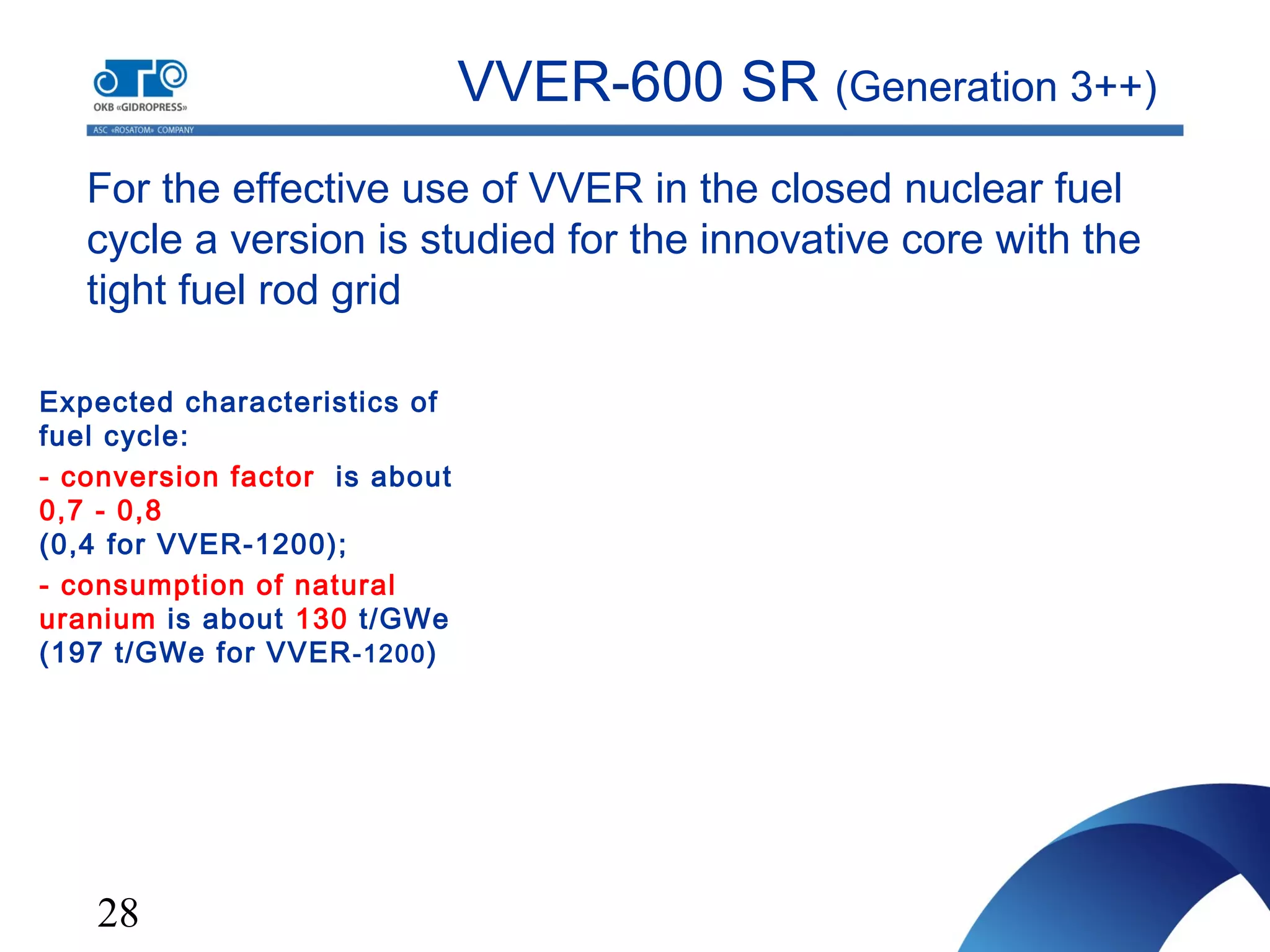 28
For the effective use of VVER in the closed nuclear fuel
cycle a version is studied for the innovative core with the
tight fuel rod grid
VVER-600 SR (Generation 3++)
Expected characteristics of
fuel cycle:
- conversion factor is about
0,7 - 0,8
(0,4 for VVER-1200);
- consumption of natural
uranium is about 130 t/GWe
(197 t/GWe for VVER-1200)
 