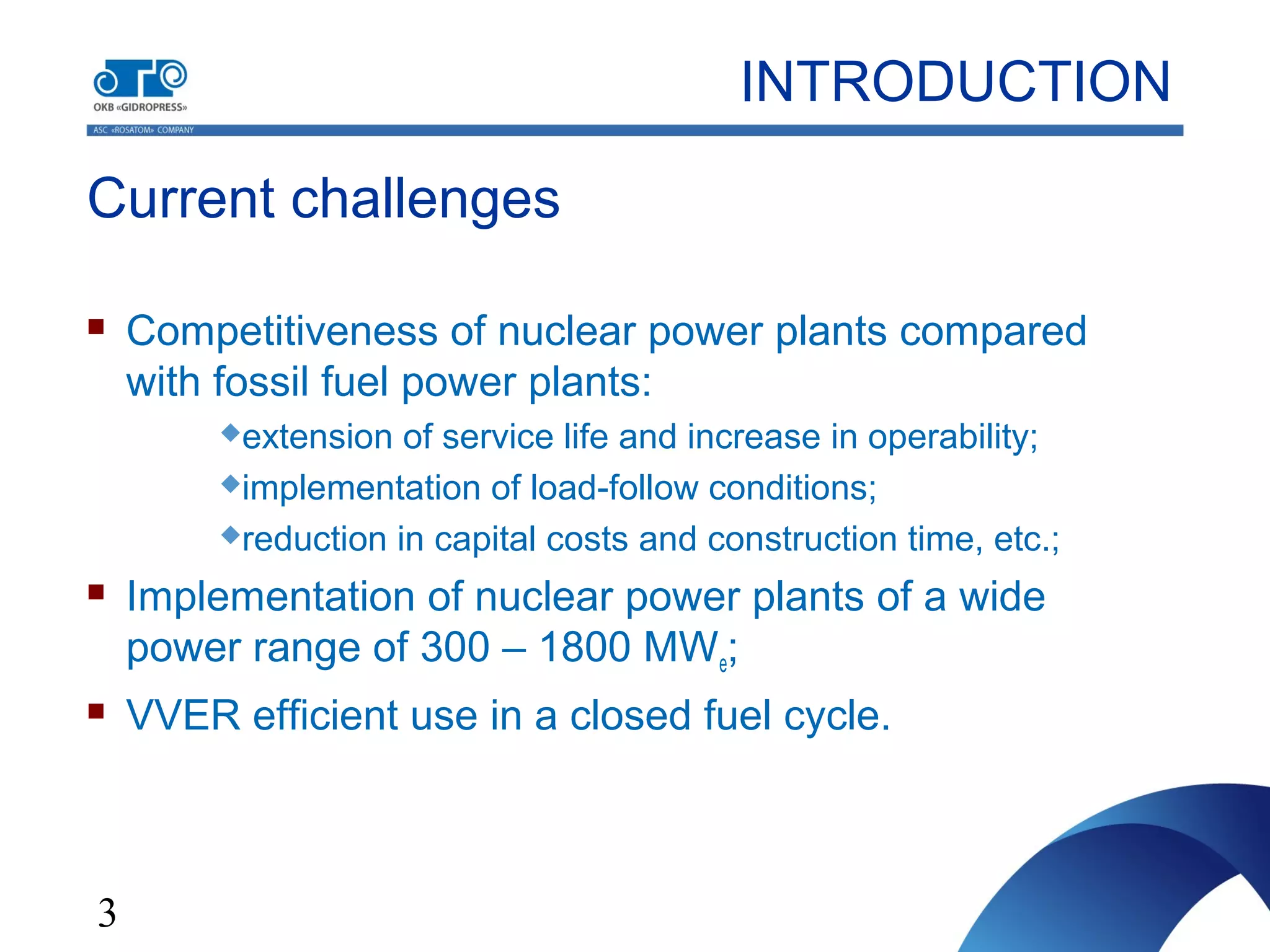 3
Current challenges
INTRODUCTION
 Competitiveness of nuclear power plants compared
with fossil fuel power plants:
extension of service life and increase in operability;
implementation of load-follow conditions;
reduction in capital costs and construction time, etc.;
 Implementation of nuclear power plants of a wide
power range of 300 – 1800 MWe;
 VVER efficient use in a closed fuel cycle.
 
