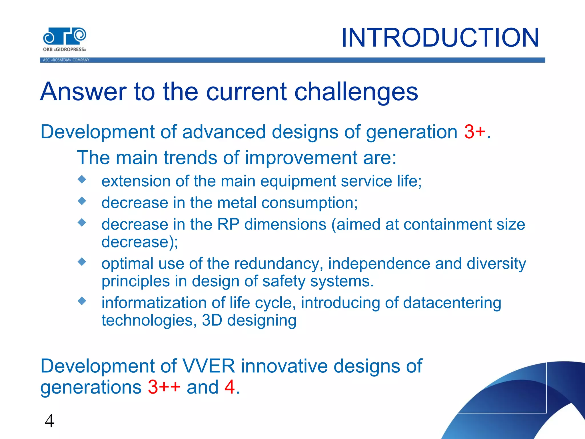 4
Answer to the current challenges
Development of advanced designs of generation 3+.
The main trends of improvement are:
 extension of the main equipment service life;
 decrease in the metal consumption;
 decrease in the RP dimensions (aimed at containment size
decrease);
 optimal use of the redundancy, independence and diversity
principles in design of safety systems.
 informatization of life cycle, introducing of datacentering
technologies, 3D designing
Development of VVER innovative designs of
generations 3++ and 4.
INTRODUCTION
 
