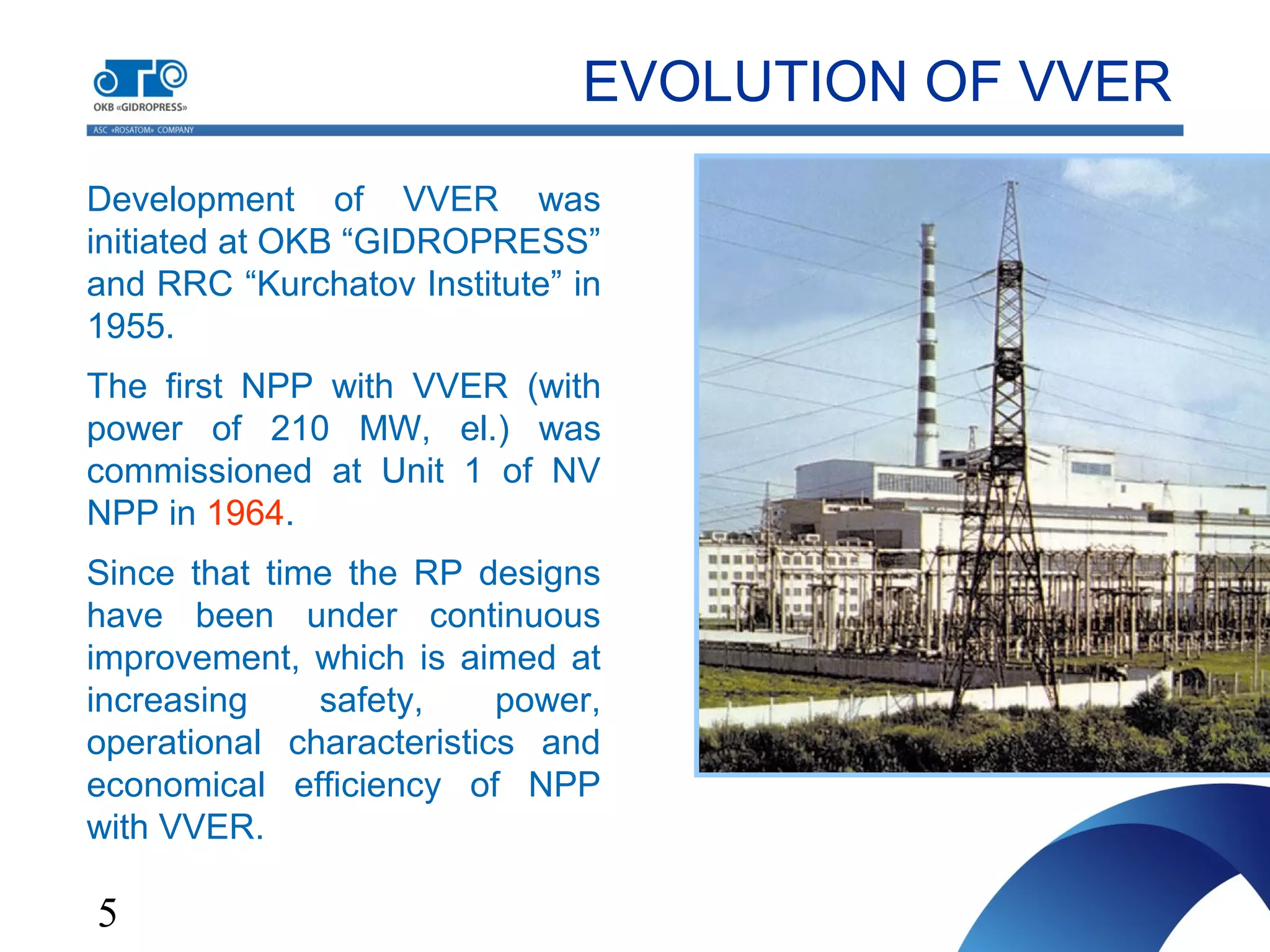 5
Development of VVER was
initiated at OKB “GIDROPRESS”
and RRC “Kurchatov Institute” in
1955.
The first NPP with VVER (with
power of 210 MW, el.) was
commissioned at Unit 1 of NV
NPP in 1964.
Since that time the RP designs
have been under continuous
improvement, which is aimed at
increasing safety, power,
operational characteristics and
economical efficiency of NPP
with VVER.
EVOLUTION OF VVER
 