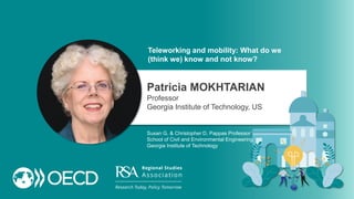 Teleworking and mobility: What do we
(think we) know and not know?
Patricia MOKHTARIAN
Professor
Georgia Institute of Technology, US
Susan G. & Christopher D. Pappas Professor
School of Civil and Environmental Engineering
Georgia Institute of Technology
 