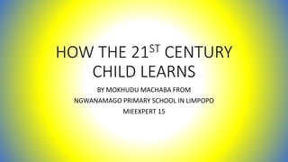 HOW THE 21ST CENTURY
CHILD LEARNS
BY MOKHUDU MACHABA FROM
NGWANAMAGO PRIMARY SCHOOL IN LIMPOPO
MIEEXPERT 15
 