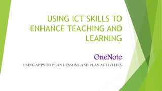 USING ICT SKILLS TO
ENHANCE TEACHING AND
LEARNING
OneNote
USING APPS TO PLAN LESSONS AND PLAN ACTIVITIES
 