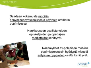 TAVOITTEETSaadaan kokemusta mobiilin apuvälineenyhteisöllisestä käytöstä ammatin oppimisessa. Hankkeeseen osallistuneiden opiskelijoiden ja opettajien mediataidot kehittyvät. Näkemykset av-pohjaisen mobiilin oppimisprosessin hyödyntämisestä erityisten oppijoiden osalta kehittyvät. 