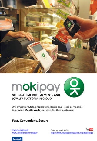NFC BASED MOBILE PAYMENTS AND
LOYALTY PLATFORM IN CLOUD

We empower Mobile Operators, Banks and Retail companies
to provide Mobile Wallet services for their customers


Fast. Convenient. Secure

www.mokipay.com               Please see how it works:
www.facebook.com/mokipay      http://www.youtube.com/watch?v=5H6ls4uhqis
 