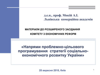 д.е.н., проф. Мокій А.І.
Львівська комерційна академія
«Напрями проблемно-цільового
програмування стратегії соціально-
економічного розвитку України»
1
28 вересня 2010, Київ
МАТЕРІАЛИ ДО РОЗШИРЕНОГО ЗАСІДАННЯ
КОМІТЕТУ З ЕКОНОМІЧНИХ РЕФОРМ
 
