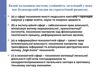 Базові складники системи, успішність легалізації у яких
має безпосередній вплив на стратегічний розвиток:
 (а) у сфері посилення якості людського капіталу – протидія
корупції у сфері освіти, науки та охорони здоров’я;
 (б) в інститу-ційній сфері – забезпечення прав власності,
мінімізація впливу нераціональної „трансплантації”
інститутів, посилення контролю над фінансуванням
політичного процесу, реформування митних органів;
 (в) в інформаційно-технологічній сфері – захист прав
інтелектуальної власності; посилення контролю над
трансфером інформації та елімінування деструктив-ного
впливу „high-hume” технологій;
 (г) в економічній сфері – посилення мотивації легальної
діяльності суб’єктів господарювання та
конкурентоспроможності легального сектора в противагу
тіньовому сектору економіки.
 