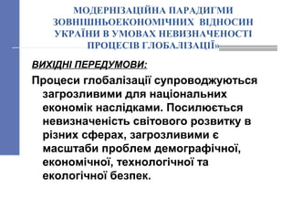 МОДЕРНІЗАЦІЙНА ПАРАДИГМИ
ЗОВНІШНЬОЕКОНОМІЧНИХ ВІДНОСИН
УКРАЇНИ В УМОВАХ НЕВИЗНАЧЕНОСТІ
ПРОЦЕСІВ ГЛОБАЛІЗАЦІЇ»
ВИХІДНІ ПЕРЕДУМОВИ:
Процеси глобалізації супроводжуються
загрозливими для національних
економік наслідками. Посилюється
невизначеність світового розвитку в
різних сферах, загрозливими є
масштаби проблем демографічної,
економічної, технологічної та
екологічної безпек.
 