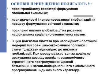 ОСНОВНІ ПРИПУЩЕННЯ ПОЛЯГАЮТЬ У:
 проентропійному характері формування
глобальної економіки;
 невизначеності і непрогнозованості глобалізації як
процесу формування світової економіки;
 посиленні впливу глобалізації на розвиток
національних соціально-економічних систем.
 З цим пов’язана гіпотеза про необхідність постійної
модернізації зовнішньоекономічної політики і
статегії держави відповідно до викликів
глобалізації. При цьому вважається за доцільне
врахування досвіду зовнішньоекономічного
стратегічного програмування Франції –
батьківщини загальнонаціонального економічного
програмування індикативного характеру.
 