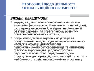 ПРОПОЗИЦІЇ ЩОДО ДІЯЛЬНОСТІ
АНТИКОРУПЦІЙНОГО КОМІТЕТУ:
ВИХІДНІ ПЕРЕДУМОВИ:
 корупція щільно взаємопов’язана з тінізацією
економіки (одночасно є її чинником та наслідком),
що загрожу економічній, а відтак, національній
безпеці держави та стратегічному розвитку
соціально-економічної системи;
 попри ствердження окремих науковців та
представників влади щодо частково позитивних
наслідків корупції для активізації
підприємницького сет середовища та оптимізації
факторів виробництва, у довгостроковій
перспективі вона стає передумовою для
структурних деформацій, диспропорцій та загрози
майбутнього соціально-економічного розвитку.
 