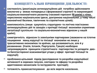 КОНЦЕПТУАЛЬНІ ПРИНЦИПИ ДІЯЛЬНОСТІ:
 системність (реалізацію антикорупційних дій потрібно здійснювати
виключно у межах попередньо сформованої стратегії та макромоделі
соціально-економічного розвитку (часовий горизонт 50 років) з чітко
окресленою національною ідеєю, доктриною національної, у тому числі
економічної безпеки, тактичних та стратегічних цілей);
 комплексність (лише сукупність структурно- та логічно пов’язаних
антикорупційних дій та заходів з протидії тінізації економіки сприятиме
легалізації суспільно- та соціально-економічних відносин у нашій
країні);
 симетричність відносин із зовнішніми партнерами (зважаючи на істотне
поширення явищ корупції та тінізації економіки не лише у
транзитивних економіках та країнах, що розвиваються, але й у
розвинених (Італія, Іспанія, Португалія, Греція) необхідно
запроваджувати принципи стратегічного партнерства та укладати дво-
та багатосторонні взаємовигідні угоди у сфері протидії тінізації та
корупції);
 проблемно-цільовий підхід (дослідження та розробка корупційної
активності в окремих галузях, секторах та сферах та розробка
адаптованих механізмів та інструментів протидії);
 тотожність правозастосування до всіх верств населення.
 