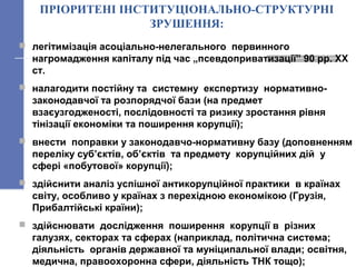 ПРІОРИТЕНІ ІНСТИТУЦІОНАЛЬНО-СТРУКТУРНІ
ЗРУШЕННЯ:
 легітимізація асоціально-нелегального первинного
нагромадження капіталу під час „псевдоприватизації” 90 рр. ХХ
ст.
 налагодити постійну та системну експертизу нормативно-
законодавчої та розпорядчої бази (на предмет
взаєузгодженості, послідовності та ризику зростання рівня
тінізації економіки та поширення корупції);
 внести поправки у законодавчо-нормативну базу (доповненням
переліку суб’єктів, об’єктів та предмету корупційних дій у
сфері «побутової» корупції);
 здійснити аналіз успішної антикорупційної практики в країнах
світу, особливо у країнах з перехідною економікою (Грузія,
Прибалтійські країни);
 здійснювати дослідження поширення корупції в різних
галузях, секторах та сферах (наприклад, політична система;
діяльність органів державної та муніципальної влади; освітня,
медична, правоохоронна сфери, діяльність ТНК тощо);
 