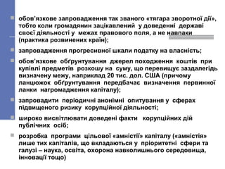  обов’язкове запровадження так званого «тягара зворотної дії»,
тобто коли громадянин зацікавлений у доведенні державі
своєї діяльності у межах правового поля, а не навпаки
(практика розвинених країн);
 запровадження прогресивної шкали податку на власність;
 обов’язкове обґрунтування джерел походження коштів при
купівлі предметів розкошу на суму, що перевищує заздалегідь
визначену межу, наприклад 20 тис. дол. США (причому
ланцюжок обґрунтування передбачає визначення первинної
ланки нагромадження капіталу);
 запровадити періодичні анонімні опитування у сферах
підвищеного ризику корупційної діяльності;
 широко висвітлювати доведені факти корупційних дій
публічних осіб;
 розробка програми цільової «амністії» капіталу («амністія»
лише тих капіталів, що вкладаються у пріоритетні сфери та
галузі – наука, освіта, охорона навколишнього середовища,
інновації тощо)
 