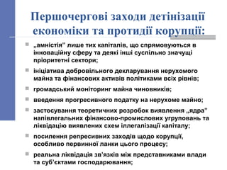 Першочергові заходи детінізації
економіки та протидії корупції:
 „амністія” лише тих капіталів, що спрямовуються в
інноваційну сферу та деякі інші суспільно значущі
пріоритетні сектори;
 ініціатива добровільного декларування нерухомого
майна та фінансових активів політиками всіх рівнів;
 громадський моніторинг майна чиновників;
 введення прогресивного податку на нерухоме майно;
 застосування теоретичних розробок виявлення „ядра”
напівлегальних фінансово-промислових угруповань та
ліквідацію виявлених схем іллегалізації капіталу;
 посилення репресивних заходів щодо корупції,
особливо первинної ланки цього процесу;
 реальна ліквідація зв’язків між представниками влади
та суб’єктами господарювання;
 