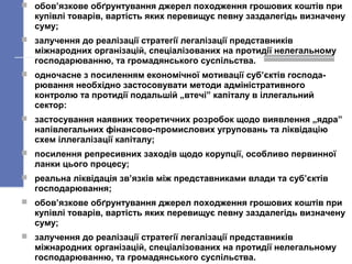  обов’язкове обґрунтування джерел походження грошових коштів при
купівлі товарів, вартість яких перевищує певну заздалегідь визначену
суму;
 залучення до реалізації стратегії легалізації представників
міжнародних організацій, спеціалізованих на протидії нелегальному
господарюванню, та громадянського суспільства.
 одночасне з посиленням економічної мотивації суб’єктів господа-
рювання необхідно застосовувати методи адміністративного
контролю та протидії подальшій „втечі” капіталу в іллегальний
сектор:
 застосування наявних теоретичних розробок щодо виявлення „ядра”
напівлегальних фінансово-промислових угруповань та ліквідацію
схем іллегалізації капіталу;
 посилення репресивних заходів щодо корупції, особливо первинної
ланки цього процесу;
 реальна ліквідація зв’язків між представниками влади та суб’єктів
господарювання;
 обов’язкове обґрунтування джерел походження грошових коштів при
купівлі товарів, вартість яких перевищує певну заздалегідь визначену
суму;
 залучення до реалізації стратегії легалізації представників
міжнародних організацій, спеціалізованих на протидії нелегальному
господарюванню, та громадянського суспільства.
 