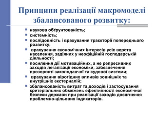 Принципи реалізації макромоделі
збалансованого розвитку:
 наукова обґрунтованість;
 системність;
 послідовність і врахування траєкторії попереднього
розвитку;
 врахування економічних інтересів усіх верств
населення, задіяних у неофіційній господарській
діяльності;
 посилення дії мотиваційних, а не репресивних
заходів легалізації економіки; забезпечення
прозорості законодавчої та судової системи;
 врахування вірогідних впливів зовнішніх та
внутрішніх екстерналій;
 збалансованість витрат та доходів і застосування
критеріальних обмежень ефективності економічної
безпеки держави при реалізації заходів досягнення
проблемно-цільових індикаторів.
 