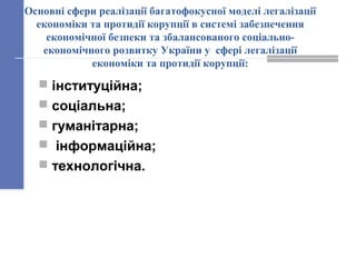 Основні сфери реалізації багатофокусної моделі легалізації
економіки та протидії корупції в системі забезпечення
економічної безпеки та збалансованого соціально-
економічного розвитку України у сфері легалізації
економіки та протидії корупції:
 інституційна;
 соціальна;
 гуманітарна;
 інформаційна;
 технологічна.
 