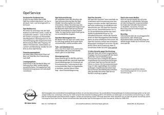 Opel Service
Europaweiter Kundenservice.                      Opel Autoversicherung.                               Opel Flex Garantie.                                   Opel in den neuen Medien.
In ganz Europa stehen über 6.000                 Wir empfehlen Ihnen den Abschluss der                Die Opel Flex-Garantie* kann innerhalb von            Auch im Internet können Sie sich unter
Opel-Servicebetriebe bereit, um Sie in-          Opel Autoversicherung über die Opel                  24 Monaten nach Erstzulassung eines Neu-              www.opel.de Ihr individuelles Fahrzeug
dividuell, fach- und termingerecht zu            Händler VersicherungsService GmbH                    wagens erworben werden. Beim Abschluss                mit dem Konfigurator zusammenstellen.
betreuen.                                        (Versicherer: Allianz Versicherungs-AG).             darf eine Laufleistung von 40.000 km nicht            Sie finden dort aktuelle Informationen
                                                 So haben Sie im Schadensfall Anspruch auf            überschritten sein. Die Opel Flex-Garantie            zu Modellen, Varianten, Preisen,
Opel Mobilservice.                               die Reparatur beim Opel Service Partner                                                                    Recycling und Serviceleistungen der
                                                                                                      passt sich mit Garantielaufzeiten von 12,
Wo immer Sie unterwegs sind, der Opel            und die Verwendung von Opel Original                                                                       Adam Opel AG.
                                                 Teilen. Ihr Opel Partner macht Ihnen gerne           24, 36 und 48 Monaten perfekt den indivi-
Mobilservice hilft Ihnen weiter. In über 40                                                           duellen Kundenbedürfnissen an. Für
europäischen Ländern – rund um die Uhr.          ein unverbindliches Angebot.                                                                               Recycling.
                                                                                                      Schnellentschlossene, welche die Garantie             Informationen über die recyclinggerechte
Mit starken Leistungen wie Pannenhilfe,                                                               direkt mit dem Neuwagenkauf abschließen,
                                                 Opel Rent Mietwagenservice.                                                                                Konstruktion, über Altfahrzeug-
Abschleppdienst, Mietwagenservice, Ho-                                                                bietet sie einen erheblichen Preisvorteil. Die
                                                 Bei Bedarf hält Sie Opel rent mobil, wenn                                                                  Rücknahmestellen und das Recycling von
telunterbringung oder Organisation Ihrer         Ihr Fahrzeug, bedingt durch einen Werk-              Opel Flex Garantie umfasst die wichtigsten            Altfahrzeugen finden Sie im Internet unter
Weiterreise per Bahn oder Flugzeug. Für          stattaufenthalt, einmal ausfallen sollte.            Baugruppen und beginnt am ersten Tag des              www.opel.de
nähere Informationen, insbesondere zur                                                                dritten Jahres ab Erstzulassung. Mehr In-
Laufzeit und Abwicklung, wenden Sie sich         Teile- und Zubehörservice.                           formationen finden Sie unter www.opel.de
bitte an ihren Opel Partner.                     Alles, was Ihren Opel noch praktischer,
                                                 komfortabler oder auch individueller                 12 Jahre Garantie gegen Durchrostung.
Finanzierungsangebote.                           macht, gibt es im Opel Shop.                         Opel gibt Ihnen die sichere Langzeitgaran-
Die GMAC Bank GmbH bietet Ihnen auf                                                                   tie gegen Durchrostung gemäß den dafür
Basis von SmartBuy Ihre Finanzierung             Neuwagengarantie.                                    geltenden Garantiebedingungen.
nach Maß.                                        Diese Garantie gilt für alle Pkw und Nutz-           Sie brauchen hierzu lediglich die jährlich
                                                 fahrzeuge gemäß den zugrunde liegenden               vorgesehenen Korrosionsschutzprüfungen
Leasingangebote.                                 Garantiebedingungen für 24 Monate ab                 von einem Opel Service Partner durch-
SmartLease ist der flexibelste Weg zum           Erstzulassung bzw. Lieferung durch den               führen zu lassen. Die Korrosionsschutzprü-
Fahrzeug Ihrer Wahl. Sonderzahlung,                                                                   fung ist in den regelmäßigen Serviceüber-
                                                 erstausliefernden Opel Vertragshändler,
monatliche Raten, Vertragslaufzeit und                                                                prüfungen / Inspektionen bei einem Opel
Kilometerleistung lassen sich individuell        je nachdem, welches Datum früher                                                                           *Anschlussgarantie gemäß den näheren
                                                 liegt - ohne Kilometerbegrenzung.                    Service Partner ohne Mehrkosten enthalten
vereinbaren.                                                                                          oder gesondert bei einem Opel Service                 Garantiebedingungen der CG Car-Garantie
                                                                                                      Partner in Auftrag zu geben.                          Versicherungs-AG.




                            Alle Preisangaben sind unverbindliche Preisempfehlungen ab Werk, mit und ohne Mehrwertsteuer. Die unverbindlichen Preisempfehlungen für Sonderausstattungen gelten nur bei werk-
                            seitigem Einbau bzw. werkseitiger Lieferung. Der Inhalt entspricht dem Stand bei Drucklegung (05/12). Wir behalten uns Änderungen von Konstruktion und Ausstattung vor. Außer-
                            halb der Bundesrepublik Deutschland können Angebot, Technik und Ausstattung unserer Fahrzeuge abweichen. Bitte informieren Sie sich über die genaue Ausstattung unserer
                            Fahrzeuge bei Ihrem Opel Partner. Weitere Informationen über Opel und den Opel Versicherungsservice unter www.opel.de. InfoService: 01805-5510


                            Best.-Nr.: 01/07500/1201                               Auf umweltfreundlichem, chlorfreiem Papier gedruckt.                               ADAM OPEL AG, Rüsselsheim
 