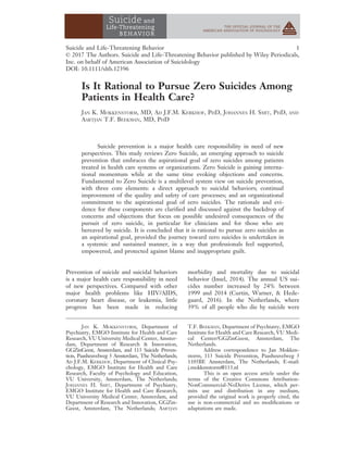 Is It Rational to Pursue Zero Suicides Among
Patients in Health Care?
JAN K. MOKKENSTORM, MD, AD J.F.M. KERKHOF, PHD, JOHANNES H. SMIT, PHD, AND
AARTJAN T.F. BEEKMAN, MD, PHD
Suicide prevention is a major health care responsibility in need of new
perspectives. This study reviews Zero Suicide, an emerging approach to suicide
prevention that embraces the aspirational goal of zero suicides among patients
treated in health care systems or organizations. Zero Suicide is gaining interna-
tional momentum while at the same time evoking objections and concerns.
Fundamental to Zero Suicide is a multilevel system view on suicide prevention,
with three core elements: a direct approach to suicidal behaviors; continual
improvement of the quality and safety of care processes; and an organizational
commitment to the aspirational goal of zero suicides. The rationale and evi-
dence for these components are clariﬁed and discussed against the backdrop of
concerns and objections that focus on possible undesired consequences of the
pursuit of zero suicide, in particular for clinicians and for those who are
bereaved by suicide. It is concluded that it is rational to pursue zero suicides as
an aspirational goal, provided the journey toward zero suicides is undertaken in
a systemic and sustained manner, in a way that professionals feel supported,
empowered, and protected against blame and inappropriate guilt.
Prevention of suicide and suicidal behaviors
is a major health care responsibility in need
of new perspectives. Compared with other
major health problems like HIV/AIDS,
coronary heart disease, or leukemia, little
progress has been made in reducing
morbidity and mortality due to suicidal
behavior (Insel, 2014). The annual US sui-
cides number increased by 24% between
1999 and 2014 (Curtin, Warner, & Hede-
gaard, 2016). In the Netherlands, where
39% of all people who die by suicide were
JAN K. MOKKENSTORM, Department of
Psychiatry, EMGO Institute for Health and Care
Research, VU University Medical Center, Amster-
dam, Department of Research & Innovation,
GGZinGeest, Amsterdam, and 113 Suicide Preven-
tion, Paasheuvelweg 3 Amsterdam, The Netherlands;
AD J.F.M. KERKHOF, Department of Clinical Psy-
chology, EMGO Institute for Health and Care
Research, Faculty of Psychology and Education,
VU University, Amsterdam, The Netherlands;
JOHANNES H. SMIT, Department of Psychiatry,
EMGO Institute for Health and Care Research,
VU University Medical Center, Amsterdam, and
Department of Research and Innovation, GGZin-
Geest, Amsterdam, The Netherlands; AARTJAN
T.F. BEEKMAN, Department of Psychiatry, EMGO
Institute for Health and Care Research, VU Medi-
cal Center/GGZinGeest, Amsterdam, The
Netherlands.
Address correspondence to Jan Mokken-
storm, 113 Suicide Prevention, Paasheuvelweg 3
1105BE Amsterdam, The Netherlands; E-mail:
j.mokkenstorm@113.nl
This is an open access article under the
terms of the Creative Commons Attribution-
NonCommercial-NoDerivs License, which per-
mits use and distribution in any medium,
provided the original work is properly cited, the
use is non-commercial and no modiﬁcations or
adaptations are made.
Suicide and Life-Threatening Behavior 1
© 2017 The Authors. Suicide and Life-Threatening Behavior published by Wiley Periodicals,
Inc. on behalf of American Association of Suicidology
DOI: 10.1111/sltb.12396
 