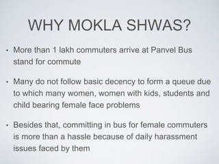 WHY MOKLA SHWAS?
? More than 1 lakh commuters arrive at Panvel Bus
stand for commute
? Many do not follow basic decency to form a queue due
to which many women, women with kids, students and
child bearing female face problems
? Besides that, committing in bus for female commuters
is more than a hassle because of daily harassment
issues faced by them
 