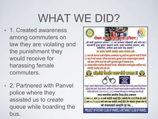 WHAT WE DID?
? 1. Created awareness
among commuters on
law they are violating and
the punishment they
would receive for
harassing female
commuters.
? 2. Partnered with Panvel
police where they
assisted us to create
queue while boarding the
bus.
 