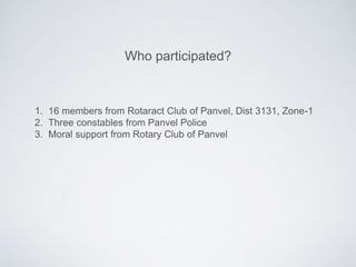 1. 16 members from Rotaract Club of Panvel, Dist 3131, Zone-1
2. Three constables from Panvel Police
3. Moral support from Rotary Club of Panvel
Who participated?
 