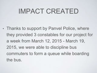 IMPACT CREATED
? Thanks to support by Panvel Police, where
they provided 3 constables for our project for
a week from March 12, 2015 - March 19,
2015, we were able to discipline bus
commuters to form a queue while boarding
the bus.
 