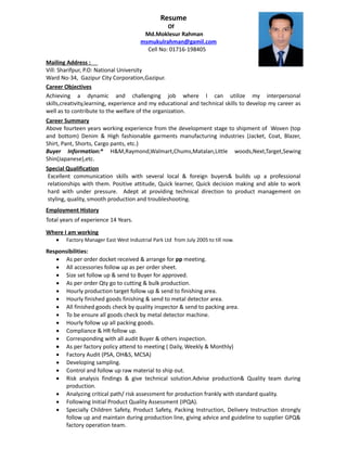 Resume
Of
Md.Moklesur Rahman
msmukulrahman@gamil.com
Cell No: 01716-198405
Mailing Address :
Vill: Sharifpur, P.O: National University
Ward No-34, Gazipur City Corporation,Gazipur.
Career Objectives
Achieving a dynamic and challenging job where I can utilize my interpersonal
skills,creativity,learning, experience and my educational and technical skills to develop my career as
well as to contribute to the welfare of the organization.
Career Summary
Above fourteen years working experience from the development stage to shipment of Woven (top
and bottom) Denim & High fashionable garments manufacturing industries (Jacket, Coat, Blazer,
Shirt, Pant, Shorts, Cargo pants, etc.)
Buyer Information:* H&M,Raymond,Walmart,Chums,Matalan,Little woods,Next,Target,Sewing
Shin(Japanese),etc.
Special Qualification
Excellent communication skills with several local & foreign buyers& builds up a professional
relationships with them. Positive attitude, Quick learner, Quick decision making and able to work
hard with under pressure. Adept at providing technical direction to product management on
styling, quality, smooth production and troubleshooting.
Employment History
Total years of experience 14 Years.
Where I am working
 Factory Manager East West Industrial Park Ltd from July 2005 to till now.
Responsibilities:
 As per order docket received & arrange for pp meeting.
 All accessories follow up as per order sheet.
 Size set follow up & send to Buyer for approved.
 As per order Qty go to cutting & bulk production.
 Hourly production target follow up & send to finishing area.
 Hourly finished goods finishing & send to metal detector area.
 All finished goods check by quality inspector & send to packing area.
 To be ensure all goods check by metal detector machine.
 Hourly follow up all packing goods.
 Compliance & HR follow up.
 Corresponding with all audit Buyer & others inspection.
 As per factory policy attend to meeting ( Daily, Weekly & Monthly)
 Factory Audit (PSA, OH&S, MCSA)
 Developing sampling.
 Control and follow up raw material to ship out.
 Risk analysis findings & give technical solution.Advise production& Quality team during
production.
 Analyzing critical path/ risk assessment for production frankly with standard quality.
 Following Initial Product Quality Assessment (IPQA).
 Specially Children Safety, Product Safety, Packing Instruction, Delivery Instruction strongly
follow up and maintain during production line, giving advice and guideline to supplier GPQ&
factory operation team.
 