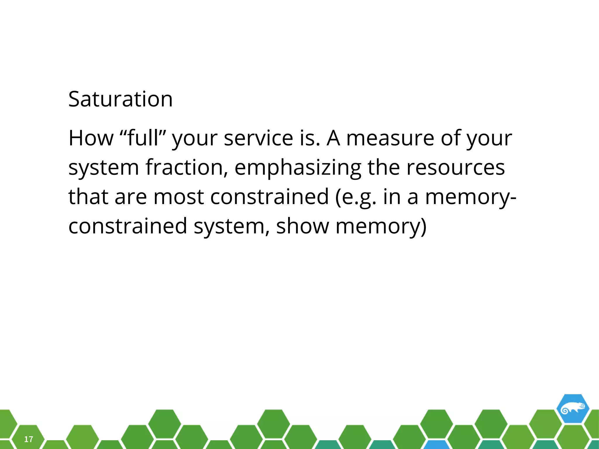 17 Saturation How “full” your service is. A measure of your system fraction, emphasizing the resources that are most constrained (e.g. in a memory- constrained system, show memory) 