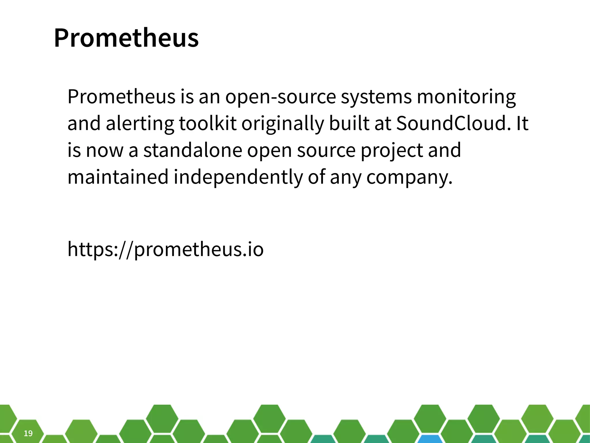 19 Prometheus Prometheus is an open-source systems monitoring and alerting toolkit originally built at SoundCloud. It is now a standalone open source project and maintained independently of any company. https://prometheus.io 