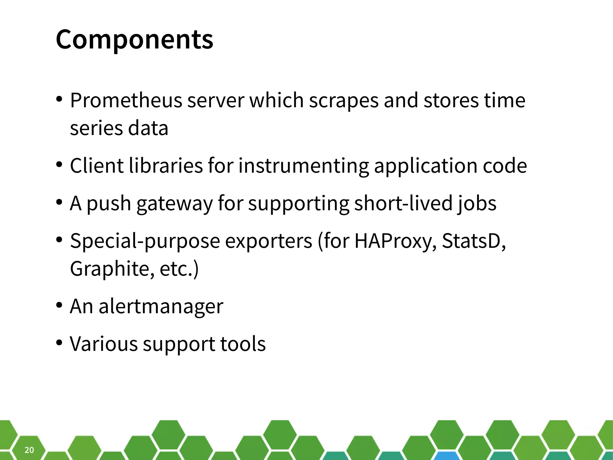 20 Components ● Prometheus server which scrapes and stores time series data ● Client libraries for instrumenting application code ● A push gateway for supporting short-lived jobs ● Special-purpose exporters (for HAProxy, StatsD, Graphite, etc.) ● An alertmanager ● Various support tools 