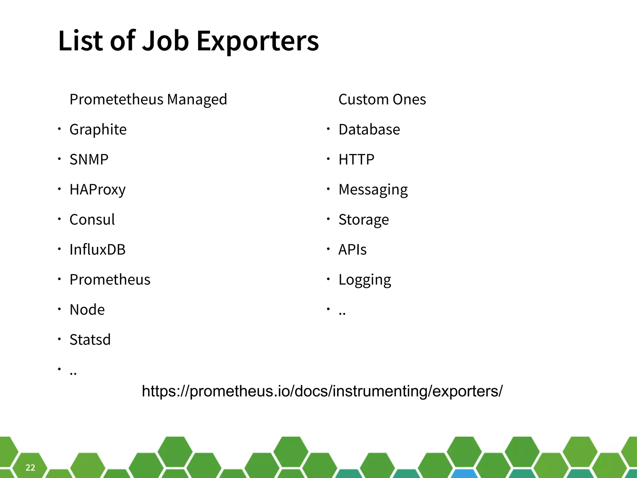 22 List of Job Exporters Prometetheus Managed • Graphite • SNMP • HAProxy • Consul • InfluxDB • Prometheus • Node • Statsd • .. Custom Ones • Database • HTTP • Messaging • Storage • APIs • Logging • .. https://prometheus.io/docs/instrumenting/exporters/ 