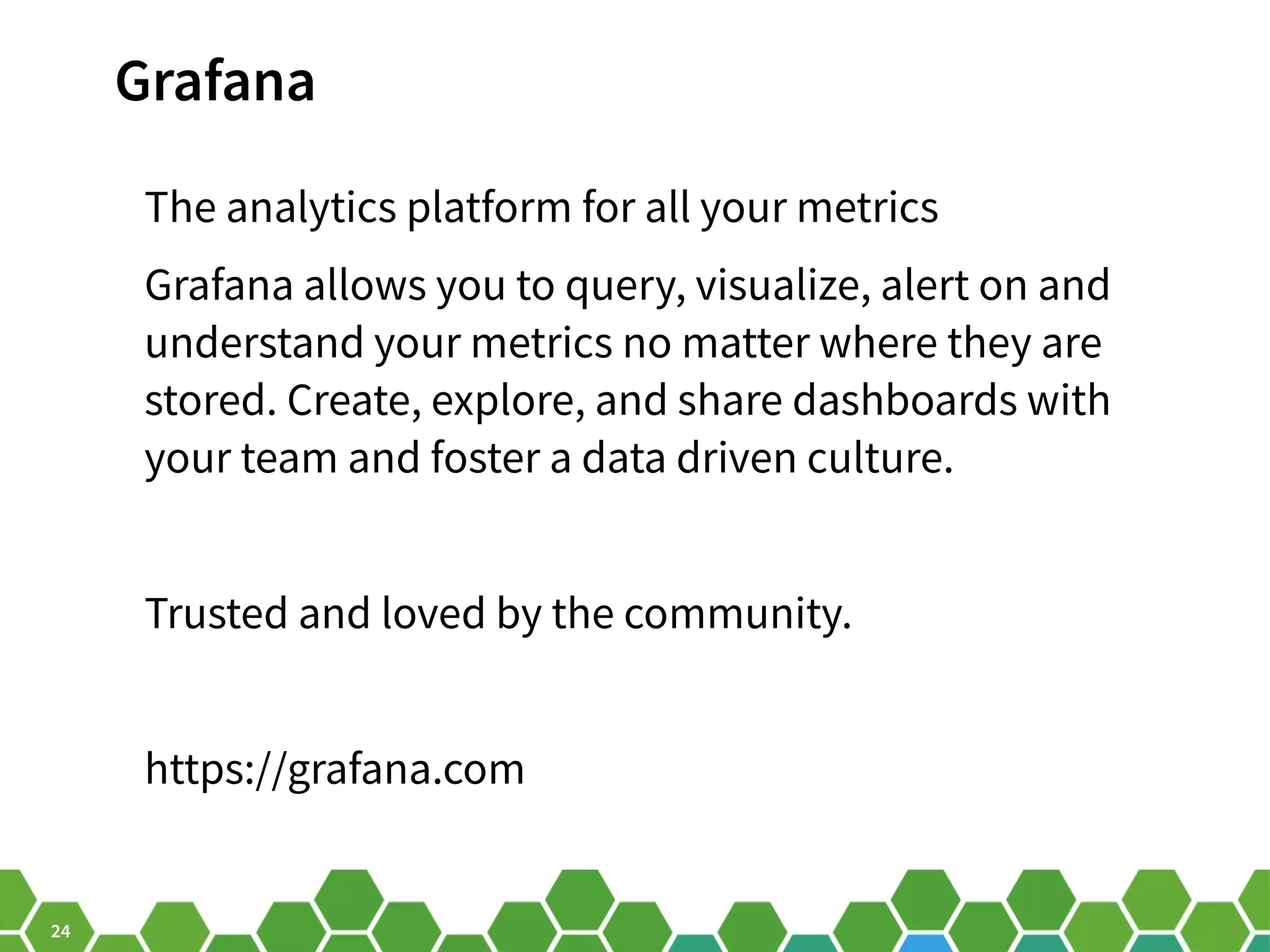 24 Grafana The analytics platform for all your metrics Grafana allows you to query, visualize, alert on and understand your metrics no matter where they are stored. Create, explore, and share dashboards with your team and foster a data driven culture. Trusted and loved by the community. https://grafana.com 
