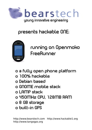 young innovative engineering


     presents hackable ONE:


             running on Openmoko
             FreeRunner


 o   a fully open phone platform
 o   100% hackable
 o   Debian based
 o   GNOME mobile stack
 o   LAMP stack
 o   450MHz CPU, 128MB RAM
 o   8 GB storage
 o   built-in GPS

http://www.bearstech.com http://www.hackable1.org
http://www.tangogps.org
 