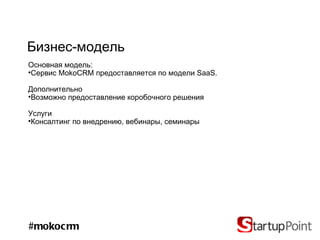 Бизнес-модель
Основная модель:
•Сервис MokoCRM предоставляется по модели SaaS.

Дополнительно
•Возможно предоставление коробочного решения

Услуги
•Консалтинг по внедрению, вебинары, семинары




#mokocrm
 