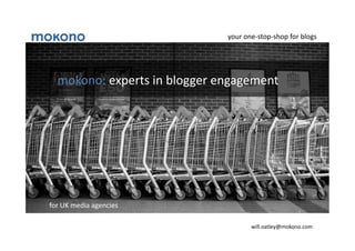 your	
  one-­‐stop-­‐shop	
  for	
  blogs	
  




   mokono:	
  experts	
  in	
  blogger	
  engagement	
  




for	
  UK	
  media	
  agencies	
  

                                                      will.oatley@mokono.com	
  
 