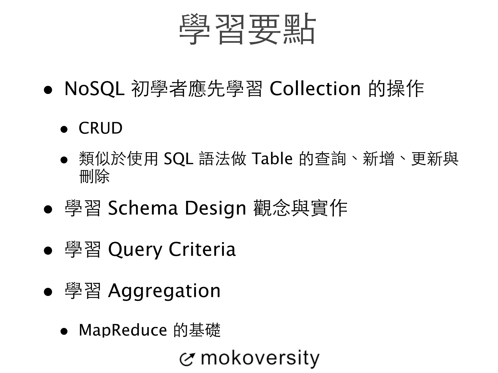 學習要點 
• NoSQL 初學者應先學習 Collection 的操作 
• CRUD 
• 類似於使⽤用 SQL 語法做 Table 的查詢、新增、更新與 
刪除 
• 學習 Schema Design 觀念與實作 
• 學習 Query Criteria 
• 學習 Aggregation 
• MapReduce 的基礎 
 