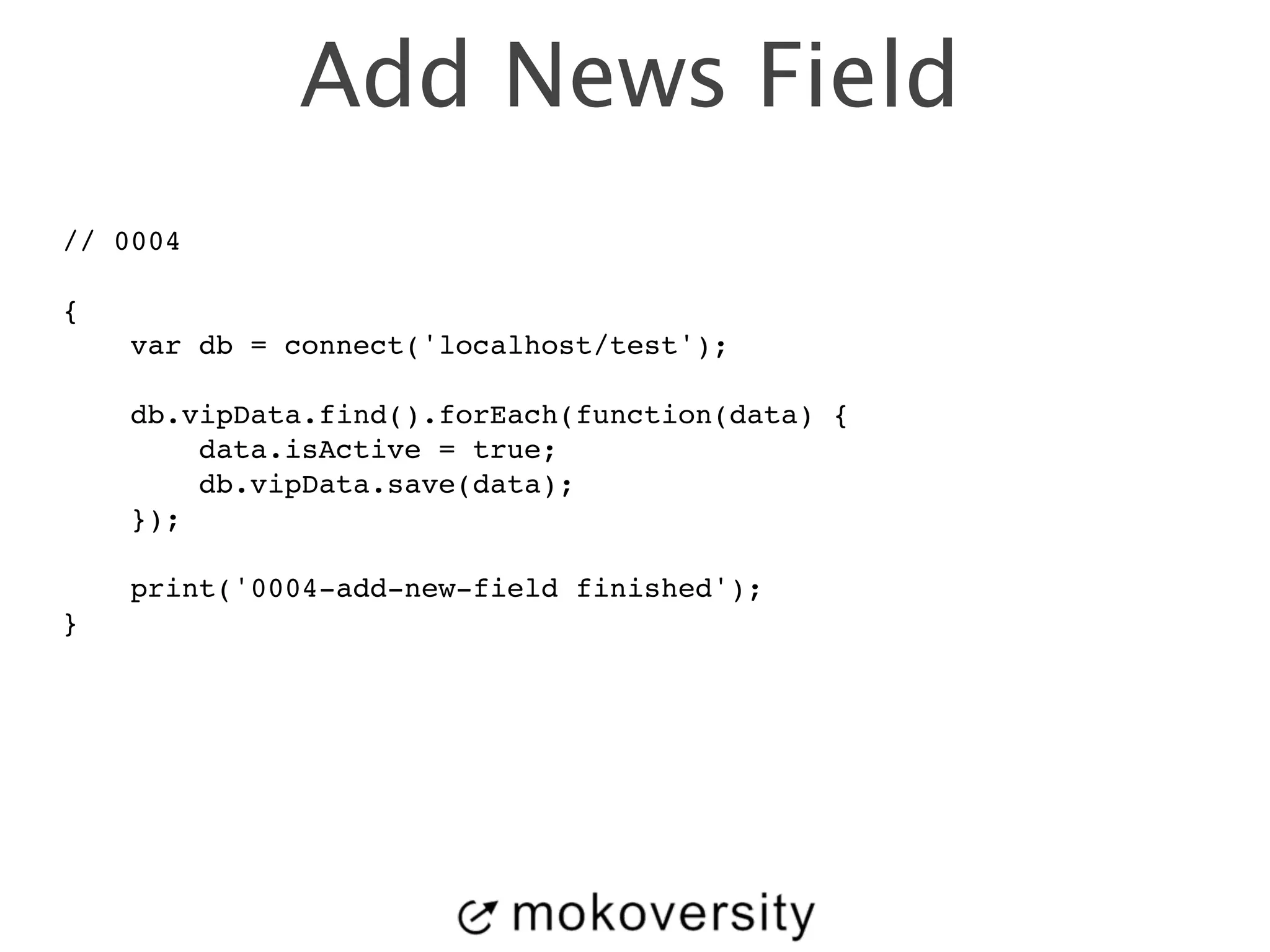 Add News Field 
// 0004! 
! 
{! 
var db = connect('localhost/test');! 
! 
db.vipData.find().forEach(function(data) {! 
data.isActive = true;! 
db.vipData.save(data);! 
});! 
! 
print('0004-add-new-field finished');! 
} 
 